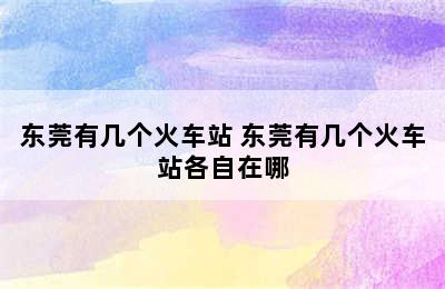 东莞有几个火车站 东莞有几个火车站各自在哪